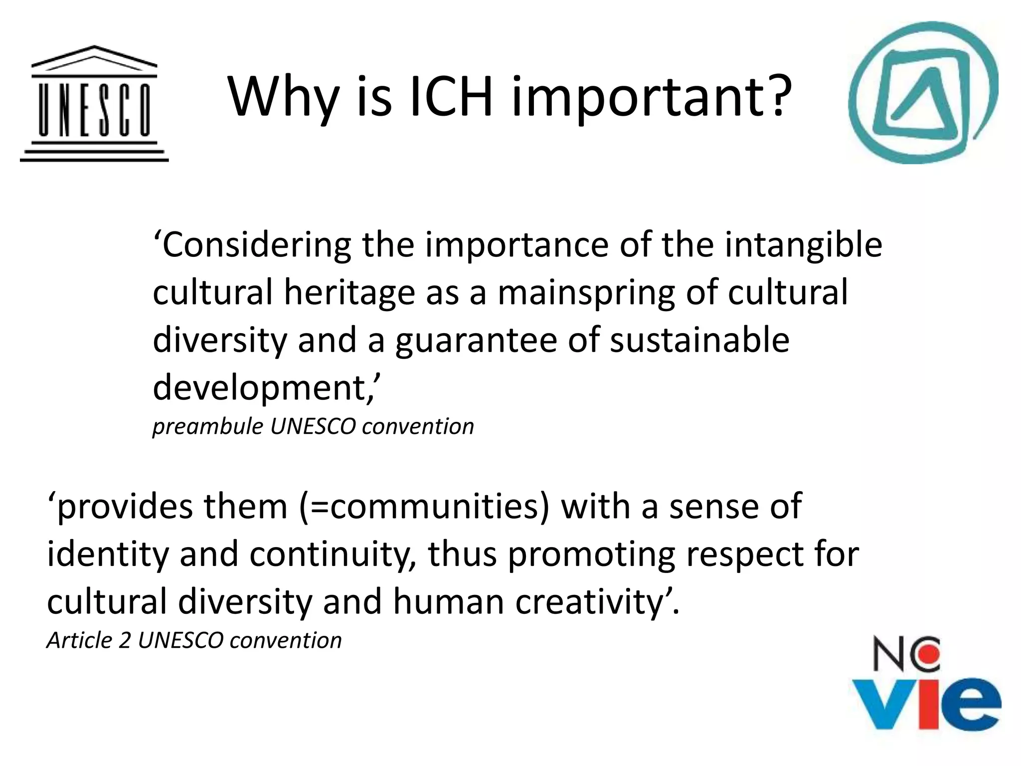 Why is ICH important?
‘Considering the importance of the intangible
cultural heritage as a mainspring of cultural
diversity and a guarantee of sustainable
development,’
preambule UNESCO convention
‘provides them (=communities) with a sense of
identity and continuity, thus promoting respect for
cultural diversity and human creativity’.
Article 2 UNESCO convention
 