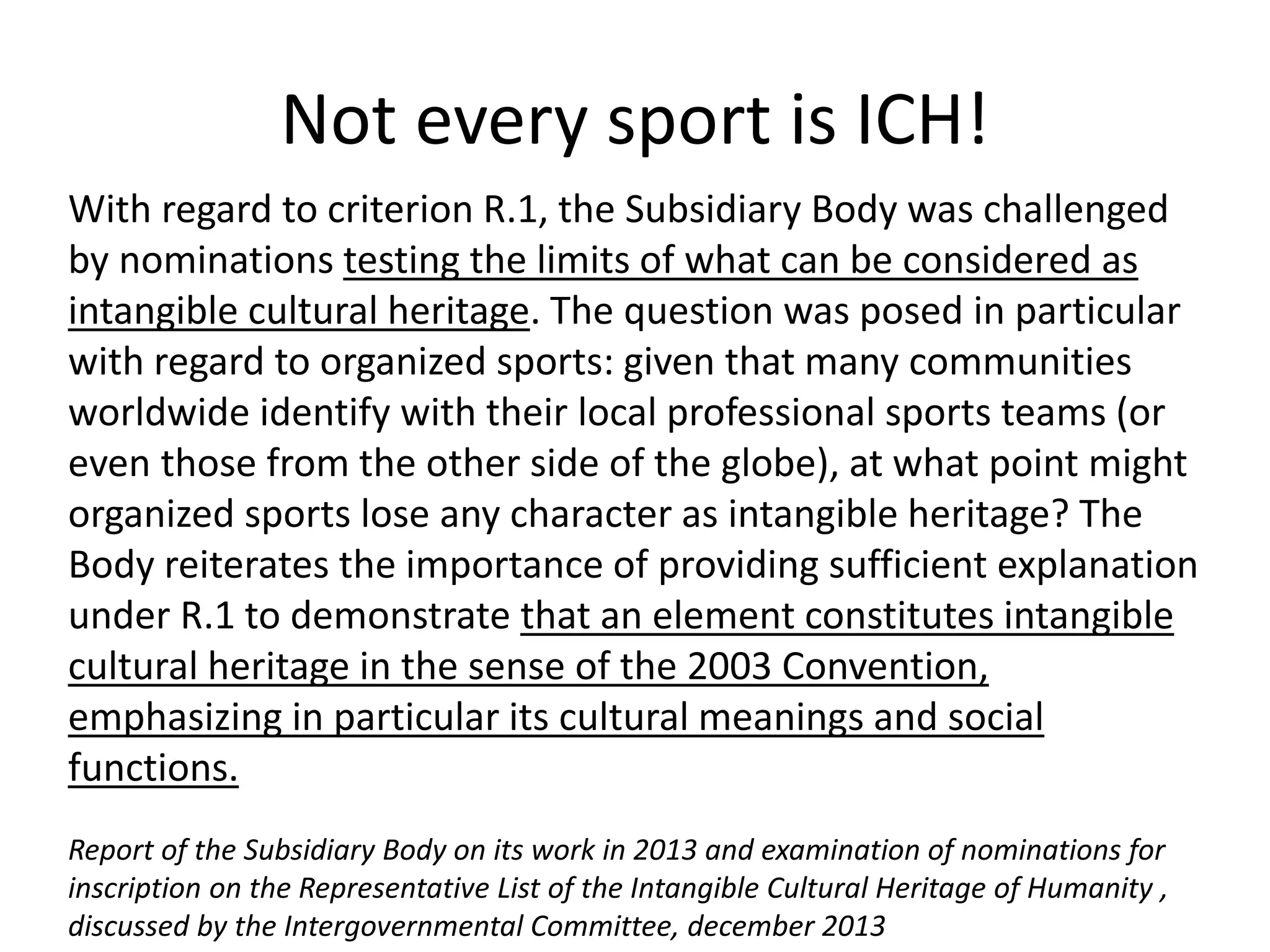 With regard to criterion R.1, the Subsidiary Body was challenged
by nominations testing the limits of what can be considered as
intangible cultural heritage. The question was posed in particular
with regard to organized sports: given that many communities
worldwide identify with their local professional sports teams (or
even those from the other side of the globe), at what point might
organized sports lose any character as intangible heritage? The
Body reiterates the importance of providing sufficient explanation
under R.1 to demonstrate that an element constitutes intangible
cultural heritage in the sense of the 2003 Convention,
emphasizing in particular its cultural meanings and social
functions.
Report of the Subsidiary Body on its work in 2013 and examination of nominations for
inscription on the Representative List of the Intangible Cultural Heritage of Humanity ,
discussed by the Intergovernmental Committee, december 2013
Not every sport is ICH!
 