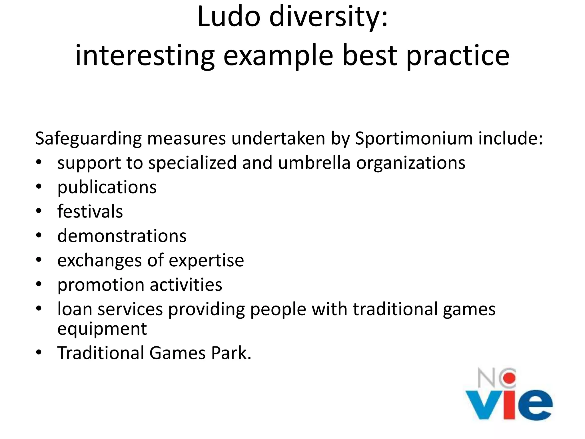 Ludo diversity:
interesting example best practice
Safeguarding measures undertaken by Sportimonium include:
• support to specialized and umbrella organizations
• publications
• festivals
• demonstrations
• exchanges of expertise
• promotion activities
• loan services providing people with traditional games
equipment
• Traditional Games Park.
 