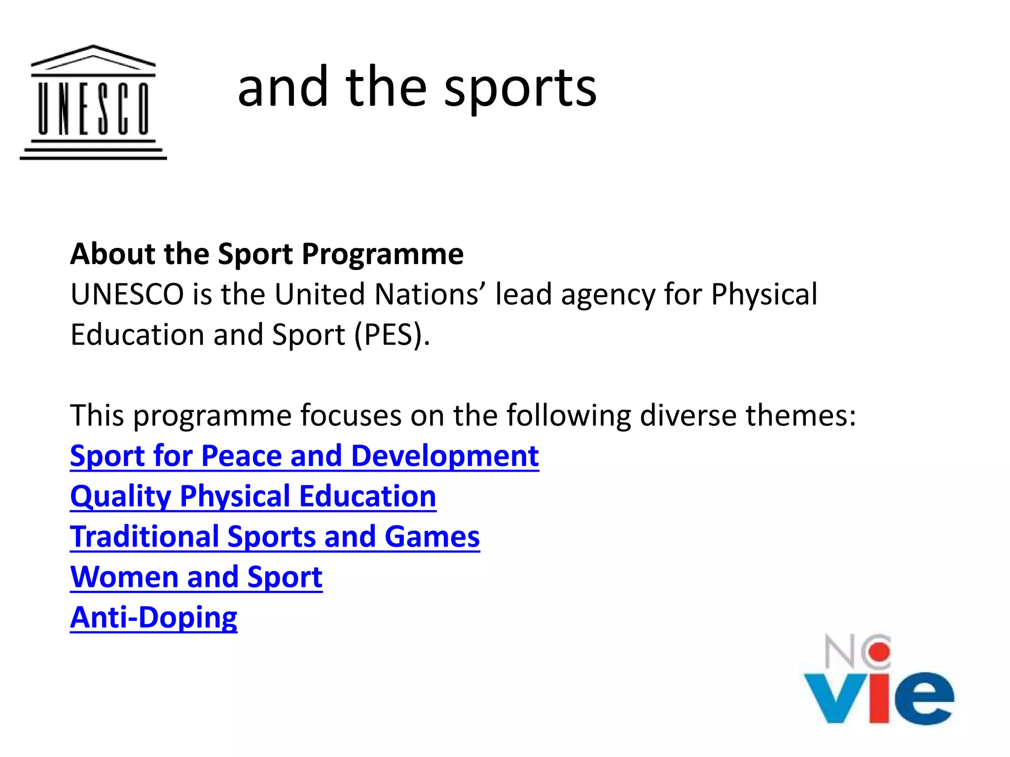 and the sports
About the Sport Programme
UNESCO is the United Nations’ lead agency for Physical
Education and Sport (PES).
This programme focuses on the following diverse themes:
Sport for Peace and Development
Quality Physical Education
Traditional Sports and Games
Women and Sport
Anti-Doping
 