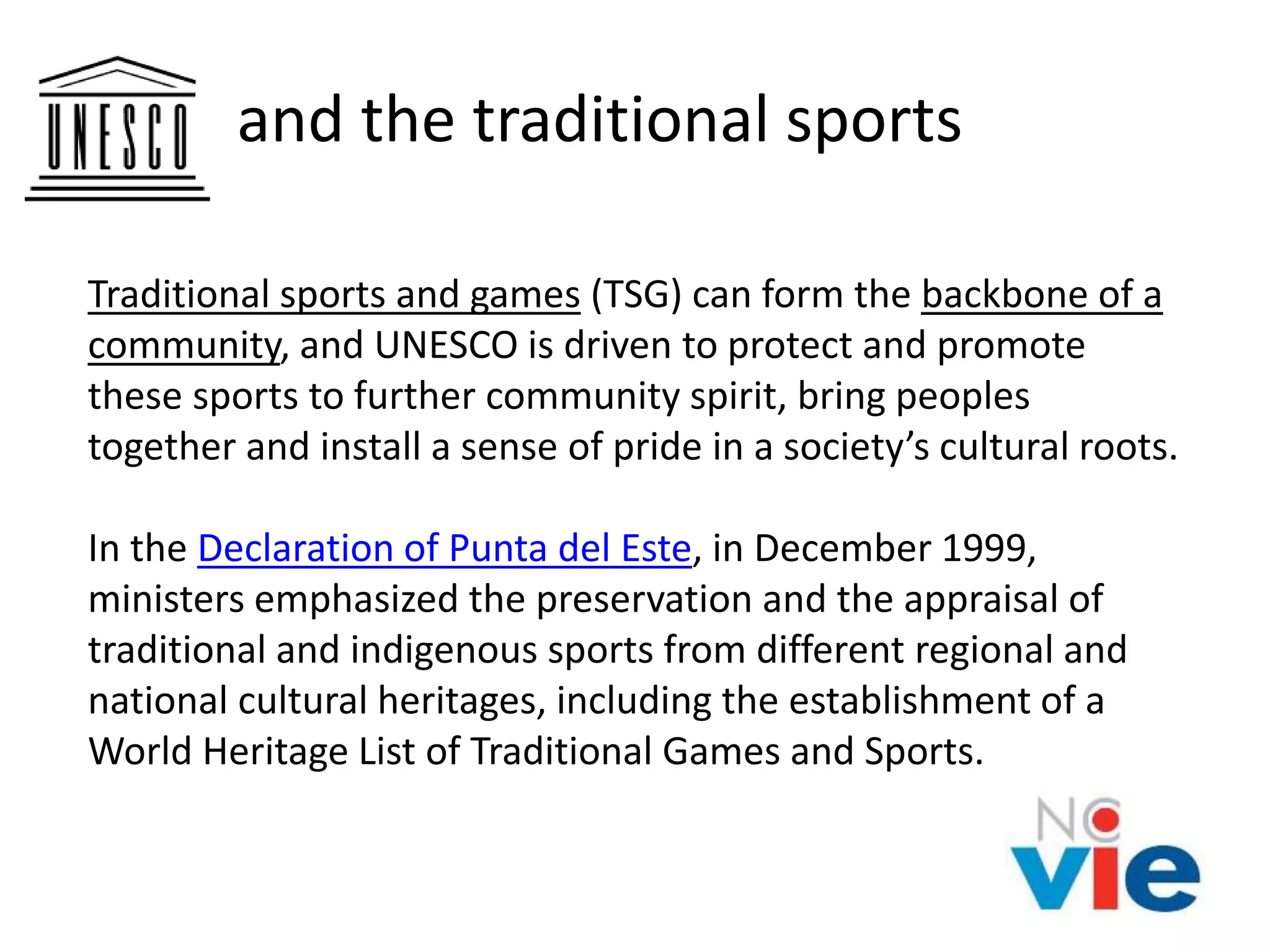 and the traditional sports
Traditional sports and games (TSG) can form the backbone of a
community, and UNESCO is driven to protect and promote
these sports to further community spirit, bring peoples
together and install a sense of pride in a society’s cultural roots.
In the Declaration of Punta del Este, in December 1999,
ministers emphasized the preservation and the appraisal of
traditional and indigenous sports from different regional and
national cultural heritages, including the establishment of a
World Heritage List of Traditional Games and Sports.
 