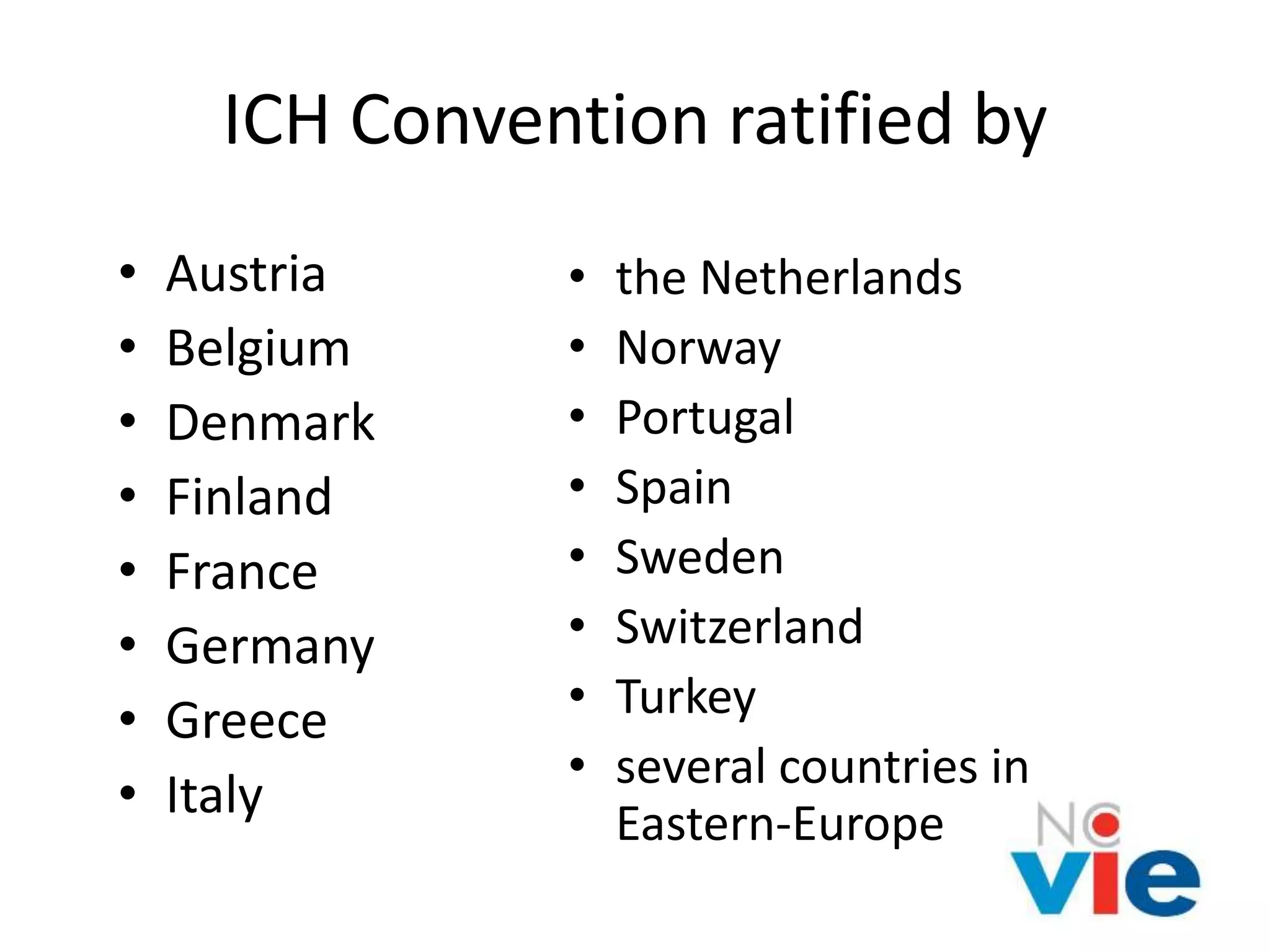 ICH Convention ratified by
• Austria
• Belgium
• Denmark
• Finland
• France
• Germany
• Greece
• Italy
• the Netherlands
• Norway
• Portugal
• Spain
• Sweden
• Switzerland
• Turkey
• several countries in
Eastern-Europe
 