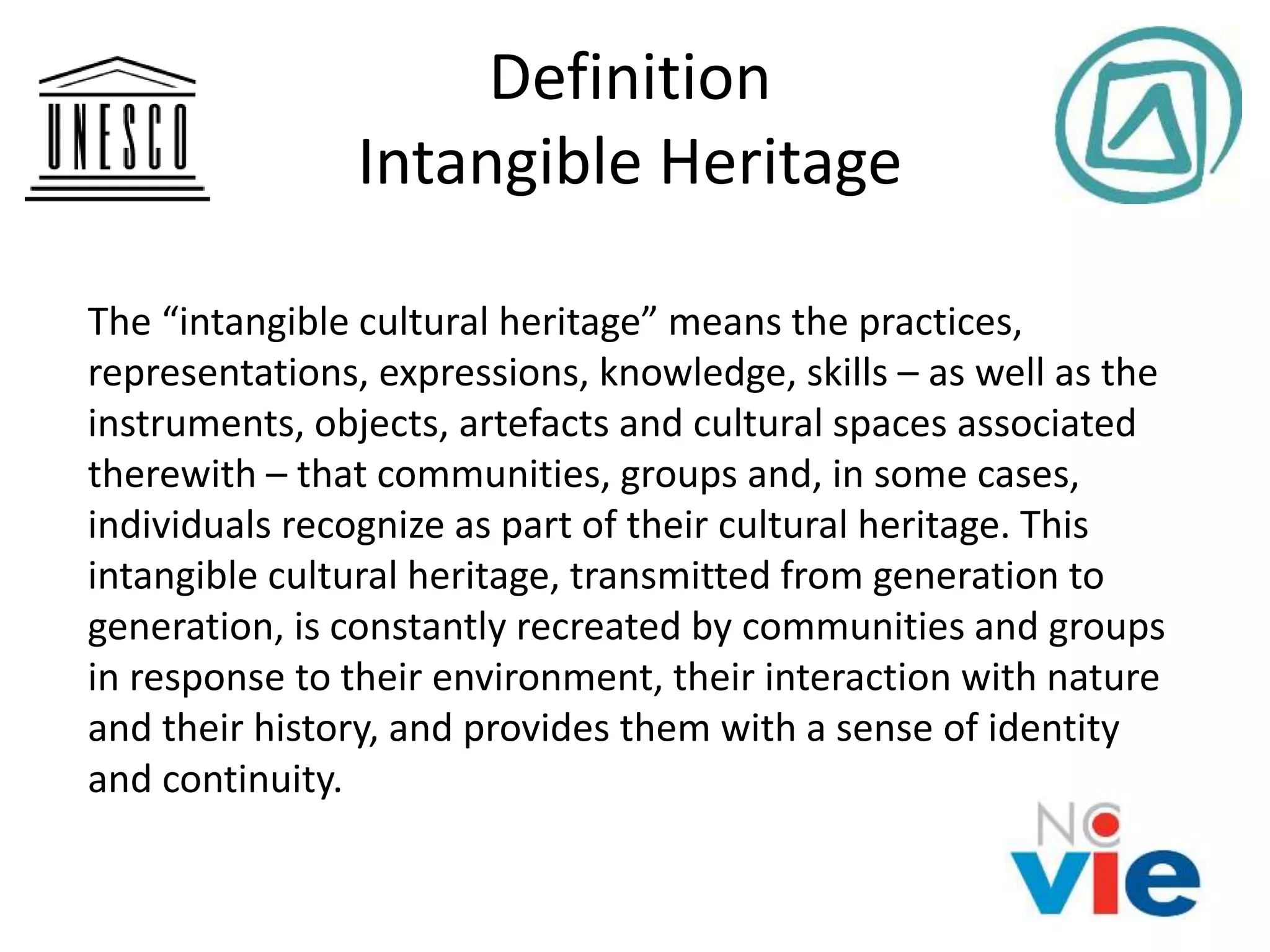 Definition
Intangible Heritage
The “intangible cultural heritage” means the practices,
representations, expressions, knowledge, skills – as well as the
instruments, objects, artefacts and cultural spaces associated
therewith – that communities, groups and, in some cases,
individuals recognize as part of their cultural heritage. This
intangible cultural heritage, transmitted from generation to
generation, is constantly recreated by communities and groups
in response to their environment, their interaction with nature
and their history, and provides them with a sense of identity
and continuity.
 