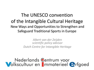 The UNESCO convention
of the Intangible Cultural Heritage
New Ways and Opportunities to Strengthen and
Safeguard Traditional Sports in Europe
Albert van der Zeijden
scientific policy advisor
Dutch Centre for Intangible Heritage
 