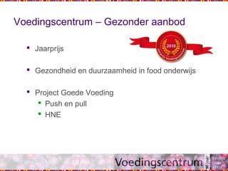 Voedingscentrum – Gezonder aanbod
 Jaarprijs
 Gezondheid en duurzaamheid in food onderwijs
 Project Goede Voeding
 Push en pull
 HNE
 