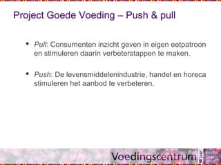 Project Goede Voeding – Push & pull
 Pull: Consumenten inzicht geven in eigen eetpatroon
en stimuleren daarin verbeterstappen te maken.
 Push: De levensmiddelenindustrie, handel en horeca
stimuleren het aanbod te verbeteren.
 