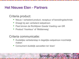 Het Nieuwe Eten - Partners
Criteria product:
 Nieuw / verbeterd product, receptuur of bereidingstechniek
 Draagt bij aan verbeterd eetpatroon
 Past binnen de Richtlijnen Goede Voeding van GR
 Product ‘Voorkeur’ of ‘Middenweg’
Criteria communicatie:
 Duidelijke verbeterstap in dagelijks eetpatroon inzichtelijk
maken
 Consument duidelijk aanzetten tot ‘doen’
 