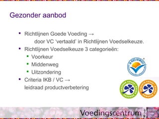 Gezonder aanbod
 Richtlijnen Goede Voeding →
door VC ‘vertaald’ in Richtlijnen Voedselkeuze.
 Richtlijnen Voedselkeuze 3 categorieën:
 Voorkeur
 Middenweg
 Uitzondering
 Criteria IKB / VC →
leidraad productverbetering
 