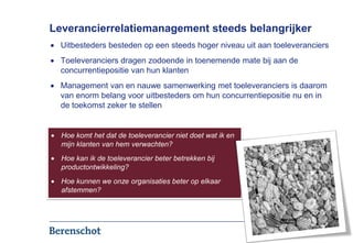 Leverancierrelatiemanagement steeds belangrijker
  Uitbesteders besteden op een steeds hoger niveau uit aan toeleveranciers
  Toeleveranciers dragen zodoende in toenemende mate bij aan de
  concurrentiepositie van hun klanten
  Management van en nauwe samenwerking met toeleveranciers is daarom
  van enorm belang voor uitbesteders om hun concurrentiepositie nu en in
  de toekomst zeker te stellen


  Hoe komt het dat de toeleverancier niet doet wat ik en
  mijn klanten van hem verwachten?
  Hoe kan ik de toeleverancier beter betrekken bij
  productontwikkeling?
  Hoe kunnen we onze organisaties beter op elkaar
  afstemmen?




                                                                      2
 
