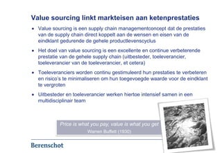 Value sourcing linkt markteisen aan ketenprestaties
  Value sourcing is een supply chain managementconcept dat de prestaties
  van de supply chain direct koppelt aan de wensen en eisen van de
  eindklant gedurende de gehele productlevenscyclus
  Het doel van value sourcing is een excellente en continue verbeterende
  prestatie van de gehele supply chain (uitbesteder, toeleverancier,
  toeleverancier van de toeleverancier, et cetera)
  Toeleveranciers worden continu gestimuleerd hun prestaties te verbeteren
  en risico’s te minimaliseren om hun toegevoegde waarde voor de eindklant
  te vergroten
  Uitbesteder en toeleverancier werken hiertoe intensief samen in een
  multidisciplinair team



           Price is what you pay, value is what you get
                       Warren Buffett (1930)


                                                                        3
 