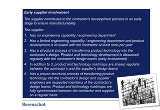 Early supplier involvement
The supplier contributes to the contractor's development process in an early
stage to ensure manufacturability.
The supplier:
1. Has no engineering capability / engineering department
2. Has a limited engineering capability / engineering department and product
   development is reviewed with the contractor at least once per year
3. Has a structural process of transferring product technology into the
   contractor's design. Product and technology development is discussed
   regularly with the contractor’s design teams (early involvement)
4. In addition to 3, product and technology roadmaps are shared regularly
   between the contractor’s and the supplier’s design teams
5. Has a proven structural process of transferring product
   technology into the contractor's design and supplier
   engineers are respected members of the contractor's
   design teams. Product and technology roadmaps are
   fully synchronized between the contractor and supplier
   on a regular basis

                                                                               5
 