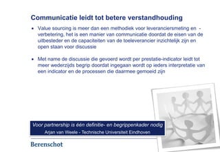 Communicatie leidt tot betere verstandhouding
  Value sourcing is meer dan een methodiek voor leveranciersmeting en -
  verbetering, het is een manier van communicatie doordat de eisen van de
  uitbesteder en de capaciteiten van de toeleverancier inzichtelijk zijn en
  open staan voor discussie

  Met name de discussie die gevoerd wordt per prestatie-indicator leidt tot
  meer wederzijds begrip doordat ingegaan wordt op ieders interpretatie van
  een indicator en de processen die daarmee gemoeid zijn




Voor partnership is één definitie- en begrippenkader nodig
     Arjan van Weele - Technische Universiteit Eindhoven

                                                                        8
 