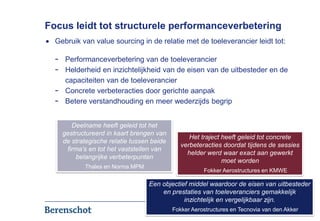 Focus leidt tot structurele performanceverbetering
  Gebruik van value sourcing in de relatie met de toeleverancier leidt tot:

  -   Performanceverbetering van de toeleverancier
  -   Helderheid en inzichtelijkheid van de eisen van de uitbesteder en de
      capaciteiten van de toeleverancier
  -   Concrete verbeteracties door gerichte aanpak
  -   Betere verstandhouding en meer wederzijds begrip


         Deelname heeft geleid tot het
      gestructureerd in kaart brengen van
                                                   Het traject heeft geleid tot concrete
      de strategische relatie tussen beide
                                                verbeteracties doordat tijdens de sessies
       firma’s en tot het vaststellen van
                                                  helder werd waar exact aan gewerkt
          belangrijke verbeterpunten
                                                               moet worden
             Thales en Norma MPM
                                                        Fokker Aerostructures en KMWE

                                   Een objectief middel waardoor de eisen van uitbesteder
                                       en prestaties van toeleveranciers gemakkelijk
                                               inzichtelijk en vergelijkbaar zijn.
                                             Fokker Aerostructures en Tecnovia van den Akker
                                                                                        9
 