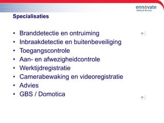 Specialisaties Branddetectie en ontruiming Inbraakdetectie en buitenbeveiliging Toegangscontrole Aan- en afwezigheidcontrole Werktijdregistratie Camerabewaking en videoregistratie Advies GBS / Domotica 