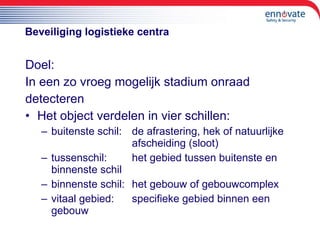 Beveiliging logistieke centra Doel: In een zo vroeg mogelijk stadium onraad  detecteren  Het object verdelen in vier schillen: buitenste schil:  de afrastering, hek of natuurlijke  afscheiding (sloot) tussenschil:  het gebied tussen buitenste en  binnenste schil binnenste schil: het gebouw of gebouwcomplex vitaal gebied:  specifieke gebied binnen een  gebouw 