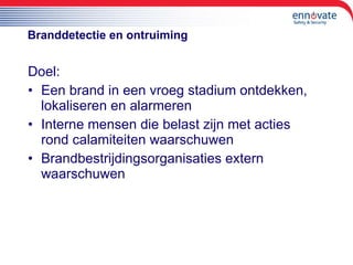 Branddetectie en ontruiming Doel: Een brand in een vroeg stadium ontdekken, lokaliseren en alarmeren Interne mensen die belast zijn met acties rond calamiteiten waarschuwen Brandbestrijdingsorganisaties extern waarschuwen 