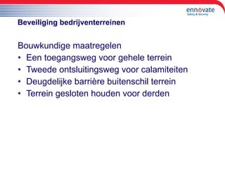 Beveiliging bedrijventerreinen Bouwkundige maatregelen Een toegangsweg voor gehele terrein Tweede ontsluitingsweg voor calamiteiten Deugdelijke barrière buitenschil terrein Terrein gesloten houden voor derden 