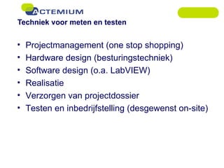 Techniek voor meten en testen Projectmanagement (one stop shopping) Hardware design (besturingstechniek) Software design (o.a. LabVIEW) Realisatie Verzorgen van projectdossier Testen en inbedrijfstelling (desgewenst on-site) 