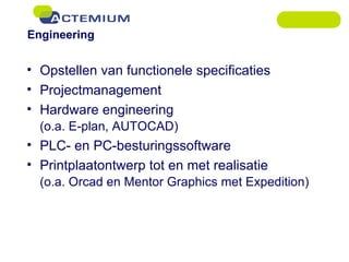 Engineering Opstellen van functionele specificaties Projectmanagement Hardware engineering  (o.a. E-plan, AUTOCAD) PLC- en PC-besturingssoftware Printplaatontwerp tot en met realisatie  (o.a. Orcad en Mentor Graphics met Expedition) 