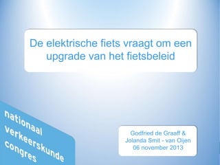 1
De elektrische fiets vraagt om een
upgrade van het fietsbeleid
Godfried de Graaff &
Jolanda Smit - van Oijen
06 november 2013
 