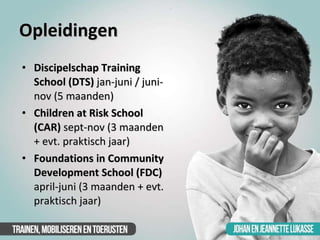 Opleidingen <ul><li>Discipelschap Training School (DTS)  jan-juni / juni-nov (5 maanden) </li></ul><ul><li>Children at Ris...