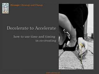 Strange| Strategy and Change
www.shirine.nl
Decelerate to AccelerateDecelerate to Accelerate
how to use time and timinghow to use time and timing
in co-creatingin co-creating
 