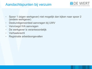Aandachtspunten bij verzuim
- Spoor 1 (eigen werkgever) niet mogelijk dan kijken naar spoor 2
(andere werkgever)
- Deskundigenoordeel aanvragen bij UWV
- Vervroegd IVA aanvragen
- De werkgever is verantwoordelijk
- Verhaalsrecht
- Registratie arbeidsongevallen
 