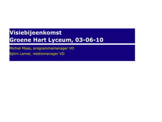 Visiebijeenkomst Groene Hart Lyceum, 03-06-10 Michiel Maas, programmamanager VO Björn Lamet, relatiemanager VO 