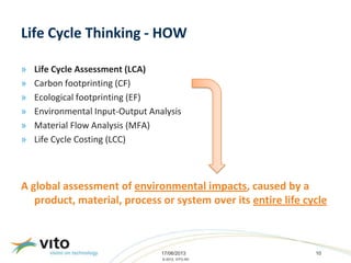 17/06/2013 10
© 2013, VITO NV
Life Cycle Thinking - HOW
» Life Cycle Assessment (LCA)
» Carbon footprinting (CF)
» Ecological footprinting (EF)
» Environmental Input-Output Analysis
» Material Flow Analysis (MFA)
» Life Cycle Costing (LCC)
A global assessment of environmental impacts, caused by a
product, material, process or system over its entire life cycle
 
