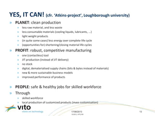 17/06/2013 13
© 2013, VITO NV
YES, IT CAN! (cfr. ‘Atkins-project’, Loughborough university)
» PLANET: clean production
» less raw material, and less waste
» less consumable materials (cooling liquids, lubricants, ...)
» light weight products
» (in quite some cases) less energy over complete life cycle
» (opportunities for) shortening/closing material life cycles
» PROFIT: robust, competitive manufacturing
» one (contactless) tool
» JIT production (instead of JIT delivery)
» no stock
» digital, dematerialised supply chains (bits & bytes instead of materials)
» new & more sustainable business models
» improved performance of products
» PEOPLE: safe & healthy jobs for skilled workforce
» Through
» skilled workforce
» local production of customized products (mass customisation)
 