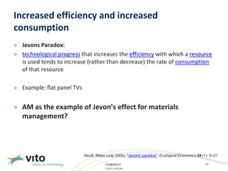 17/06/2013 17
© 2013, VITO NV
Increased efficiency and increased
consumption
» Jevons Paradox:
» technological progress that increases the efficiency with which a resource
is used tends to increase (rather than decrease) the rate of consumption
of that resource
» Example: flat panel TVs
» AM as the example of Jevon’s effect for materials
management?
Alcott, Blake (July 2005). "Jevons' paradox". Ecological Economics 54 (1): 9–21
 