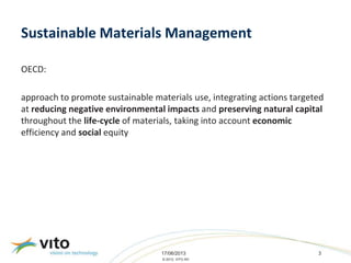 17/06/2013 3
© 2013, VITO NV
Sustainable Materials Management
OECD:
approach to promote sustainable materials use, integrating actions targeted
at reducing negative environmental impacts and preserving natural capital
throughout the life-cycle of materials, taking into account economic
efficiency and social equity
 