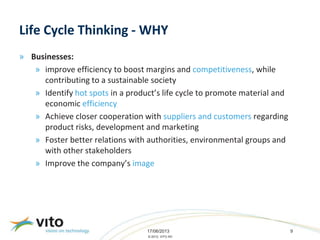 17/06/2013 9
© 2013, VITO NV
Life Cycle Thinking - WHY
» Businesses:
» improve efficiency to boost margins and competitiveness, while
contributing to a sustainable society
» Identify hot spots in a product’s life cycle to promote material and
economic efficiency
» Achieve closer cooperation with suppliers and customers regarding
product risks, development and marketing
» Foster better relations with authorities, environmental groups and
with other stakeholders
» Improve the company’s image
 