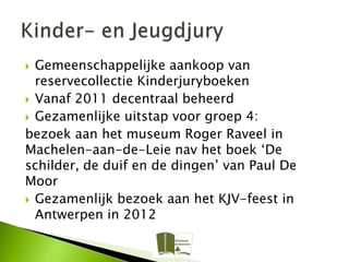  Gemeenschappelijke aankoop van
  reservecollectie Kinderjuryboeken
 Vanaf 2011 decentraal beheerd
 Gezamenlijke uitstap voor groep 4:
bezoek aan het museum Roger Raveel in
Machelen-aan-de-Leie nav het boek ‘De
schilder, de duif en de dingen’ van Paul De
Moor
 Gezamenlijk bezoek aan het KJV-feest in
  Antwerpen in 2012
 