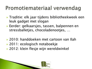    Traditie: elk jaar tijdens bibliotheekweek een
    leuk gadget met slogan
   Eerder: gelkaarsjes, tassen, balpennen en
    stressballetjes, chocoladenootjes, …

   2010: handdoeken met cartoon van Ilah
   2011: ecologisch notaboekje
   2012: klein flesje wijn wereldwinkel
 