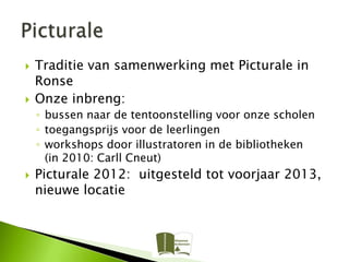    Traditie van samenwerking met Picturale in
    Ronse
   Onze inbreng:
    ◦ bussen naar de tentoonstelling voor onze scholen
    ◦ toegangsprijs voor de leerlingen
    ◦ workshops door illustratoren in de bibliotheken
      (in 2010: Carll Cneut)
   Picturale 2012: uitgesteld tot voorjaar 2013,
    nieuwe locatie
 