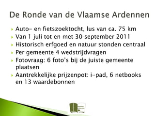    Auto- en fietszoektocht, lus van ca. 75 km
   Van 1 juli tot en met 30 september 2011
   Historisch erfgoed en natuur stonden centraal
   Per gemeente 4 wedstrijdvragen
   Fotovraag: 6 foto’s bij de juiste gemeente
    plaatsen
   Aantrekkelijke prijzenpot: i-pad, 6 netbooks
    en 13 waardebonnen
 