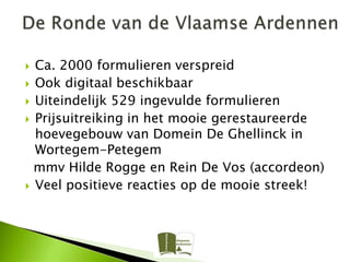  Ca. 2000 formulieren verspreid
 Ook digitaal beschikbaar
 Uiteindelijk 529 ingevulde formulieren
 Prijsuitreiking in het mooie gerestaureerde
  hoevegebouw van Domein De Ghellinck in
  Wortegem-Petegem
  mmv Hilde Rogge en Rein De Vos (accordeon)
 Veel positieve reacties op de mooie streek!
 