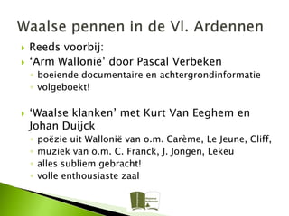    Reeds voorbij:
   ‘Arm Wallonië’ door Pascal Verbeken
    ◦ boeiende documentaire en achtergrondinformatie
    ◦ volgeboekt!

   ‘Waalse klanken’ met Kurt Van Eeghem en
    Johan Duijck
    ◦   poëzie uit Wallonië van o.m. Carème, Le Jeune, Cliff,
    ◦   muziek van o.m. C. Franck, J. Jongen, Lekeu
    ◦   alles subliem gebracht!
    ◦   volle enthousiaste zaal
 