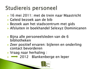    16 mei 2011: met de trein naar Maastricht
   Geleid bezoek aan de bib
   Bezoek aan het stadscentrum met gids
   Afsluiten in boekhandel Selexyz Dominicanen

   Bijna alle personeelsleden van de 6
    bibliotheken
   Zeer positief ervaren: bijleren en onderling
    contact bevorderen
   Vraag naar herhaling :
         2012 Blankenberge en Ieper
 