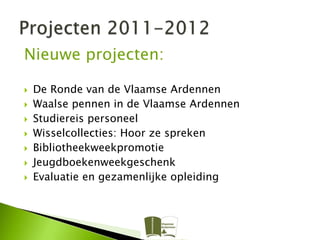 Nieuwe projecten:

   De Ronde van de Vlaamse Ardennen
   Waalse pennen in de Vlaamse Ardennen
   Studiereis personeel
   Wisselcollecties: Hoor ze spreken
   Bibliotheekweekpromotie
   Jeugdboekenweekgeschenk
   Evaluatie en gezamenlijke opleiding
 