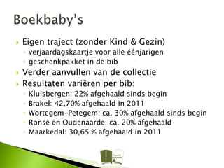    Eigen traject (zonder Kind & Gezin)
    ◦ verjaardagskaartje voor alle éénjarigen
    ◦ geschenkpakket in de bib
   Verder aanvullen van de collectie
   Resultaten variëren per bib:
    ◦   Kluisbergen: 22% afgehaald sinds begin
    ◦   Brakel: 42,70% afgehaald in 2011
    ◦   Wortegem-Petegem: ca. 30% afgehaald sinds begin
    ◦   Ronse en Oudenaarde: ca. 20% afgehaald
    ◦   Maarkedal: 30,65 % afgehaald in 2011
 