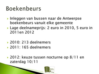    Inleggen van bussen naar de Antwerpse
    boekenbeurs vanuit elke gemeente
   Lage deelnameprijs: 2 euro in 2010, 5 euro in
    2011en 2012

   2010: 213 deelnemers
   2011: 165 deelnemers

   2012: keuze tussen nocturne op 8/11 en
    zaterdag 10/11
 