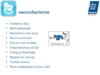 succesfactoren

•   Content is key
•   Blijf authentiek
•   Interactie is een must
•   Don’t overtweet
•   Niet te veel reclame
•   Experimenteer en leer
•   Vraag en bied hulp
•   Bedank en verwijs
•   Twitter correct
•   Wees enthousiast en have fun!
 