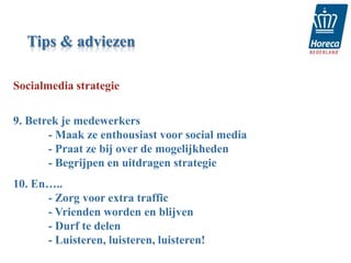 Tips & adviezen

Socialmedia strategie

9. Betrek je medewerkers
       - Maak ze enthousiast voor social media
       - Praat ze bij over de mogelijkheden
       - Begrijpen en uitdragen strategie
10. En…..
      - Zorg voor extra traffic
      - Vrienden worden en blijven
      - Durf te delen
      - Luisteren, luisteren, luisteren!
 