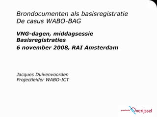 Brondocumenten als basisregistratie De casus WABO-BAG VNG-dagen, middagsessie Basisregistraties 6 november 2008, RAI Amsterdam Jacques Duivenvoorden Projectleider WABO-ICT 