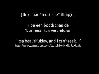 [ link naar *must see* filmpje ]

        Hoe een boodschap de
      ‘business’ kan veranderen

“Itsa beautifulday, and I can'tseeit...”
http://www.youtube.com/watch?v=HX5aRzXUzJo
 