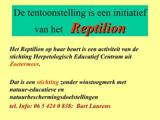 De tentoonstelling is een initiatief van het  Reptilion Het Reptilion op haar beurt is een activiteit van de stichting Herpetologisch Educatief Centrum uit  Zoetermeer . Dat is een  stichting  zonder winstoogmerk met natuur-educatieve en natuurbeschermingsdoelstellingen tel. Info: 06 5 424 0 838:  Bart Laurens 