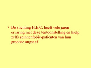 De stichting H.E.C. heeft vele jaren ervaring met deze tentoonstelling en hielp zelfs spinnenfobie-patiënten van hun grootste angst af 