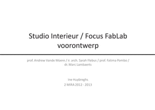 Studio Interieur / Focus FabLab
      conceptvorming
          voorontwerp
prof. Andrew Vande Moere / ir. arch. Sarah Flebus / prof. Fatima Pombo /
                        dr. Marc Lambaerts



                            Ine Huybreghs
                          2 MIRA 2012 - 2013
 